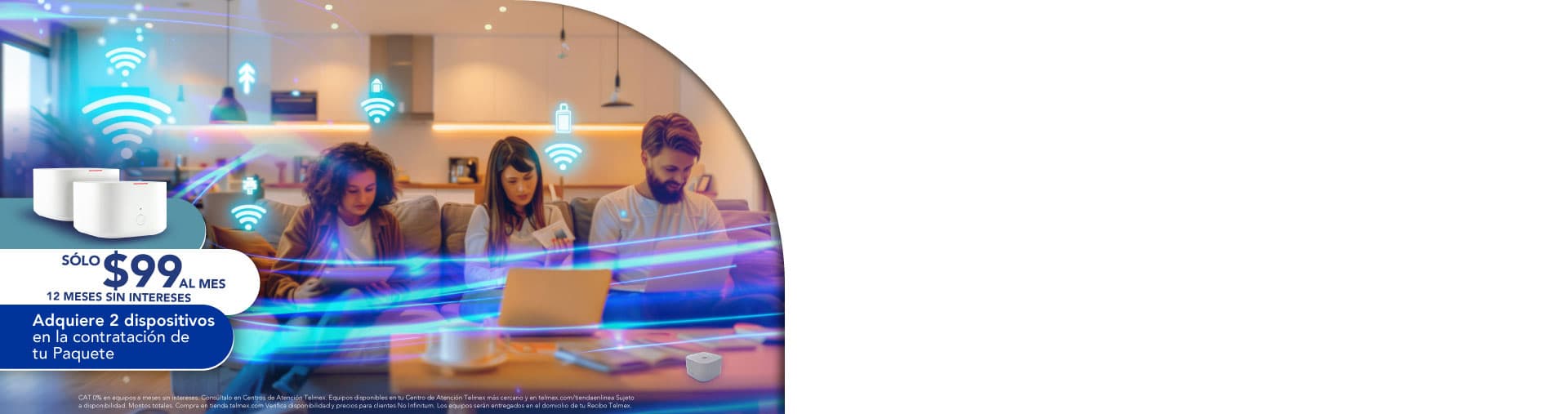 Sólo $99 sl mes, 12 meses sin intereses. Adquiere 2 dispositivos en la contratación de tu Paquete